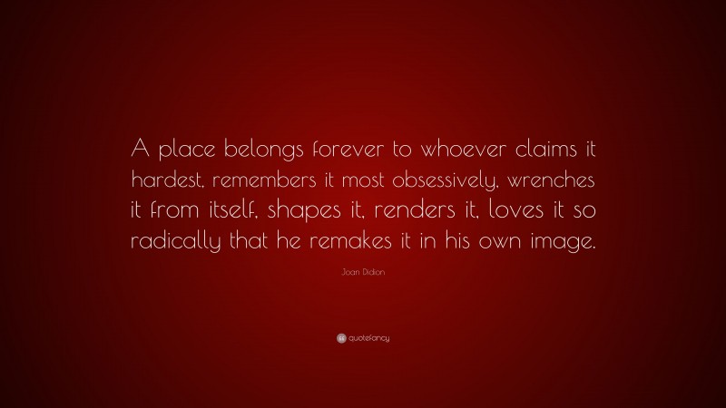 Joan Didion Quote: “A place belongs forever to whoever claims it hardest, remembers it most obsessively, wrenches it from itself, shapes it, renders it, loves it so radically that he remakes it in his own image.”