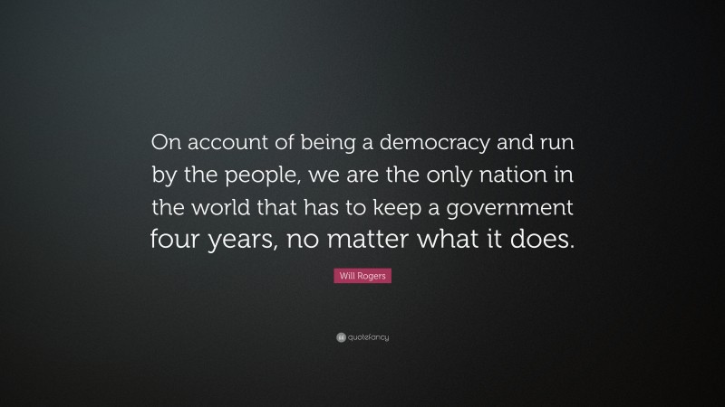 Will Rogers Quote: “On account of being a democracy and run by the people, we are the only nation in the world that has to keep a government four years, no matter what it does.”