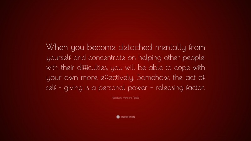 Norman Vincent Peale Quote: “When you become detached mentally from yourself and concentrate on helping other people with their difficulties, you will be able to cope with your own more effectively. Somehow, the act of self – giving is a personal power – releasing factor.”