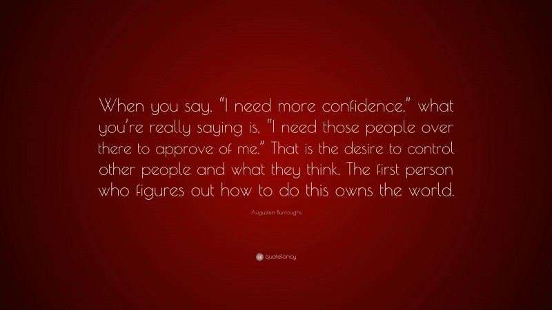Augusten Burroughs Quote: “When you say, “I need more confidence,” what you’re really saying is, “I need those people over there to approve of me.” That is the desire to control other people and what they think. The first person who figures out how to do this owns the world.”