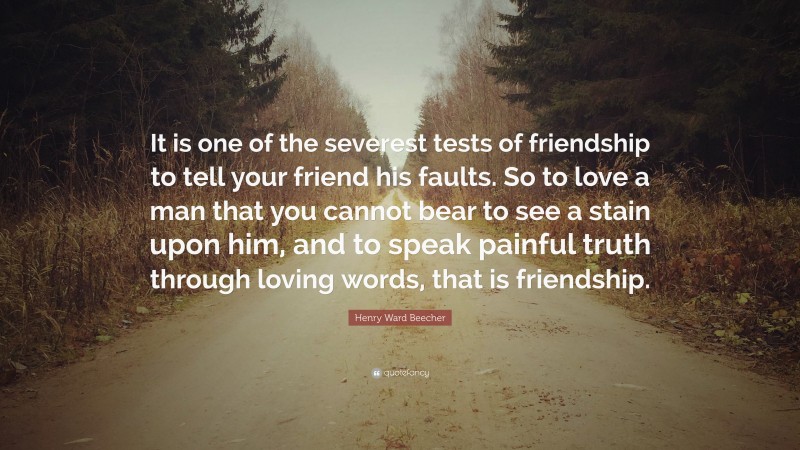 Henry Ward Beecher Quote: “It is one of the severest tests of friendship to tell your friend his faults. So to love a man that you cannot bear to see a stain upon him, and to speak painful truth through loving words, that is friendship.”