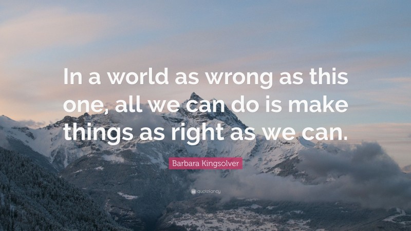Barbara Kingsolver Quote: “In a world as wrong as this one, all we can do is make things as right as we can.”