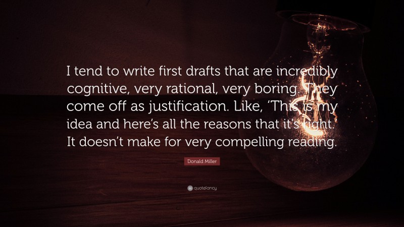 Donald Miller Quote: “I tend to write first drafts that are incredibly cognitive, very rational, very boring. They come off as justification. Like, ‘This is my idea and here’s all the reasons that it’s right.’ It doesn’t make for very compelling reading.”