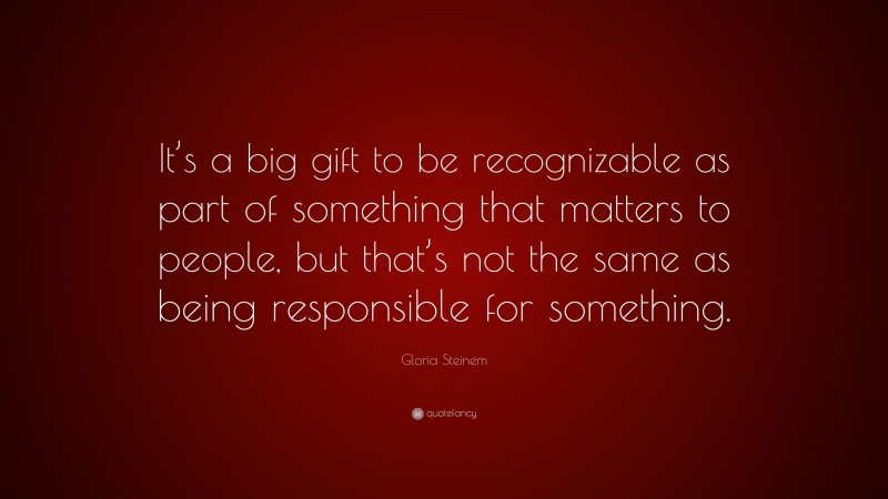 Gloria Steinem Quote: “It’s a big gift to be recognizable as part of something that matters to people, but that’s not the same as being responsible for something.”