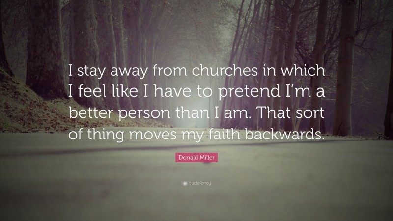 Donald Miller Quote: “I stay away from churches in which I feel like I have to pretend I’m a better person than I am. That sort of thing moves my faith backwards.”