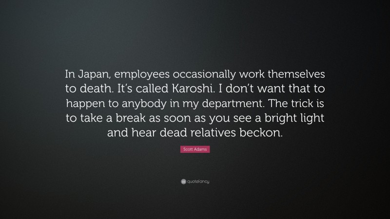Scott Adams Quote: “In Japan, employees occasionally work themselves to death. It’s called Karoshi. I don’t want that to happen to anybody in my department. The trick is to take a break as soon as you see a bright light and hear dead relatives beckon.”