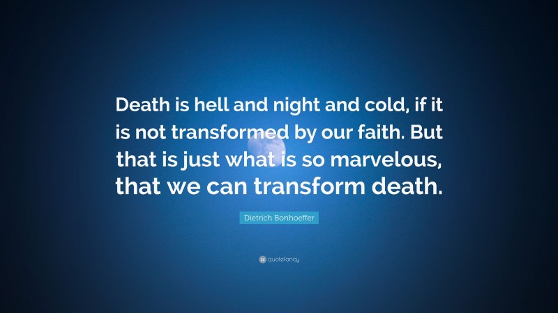 Dietrich Bonhoeffer Quote: “Death is hell and night and cold, if it is not transformed by our faith. But that is just what is so marvelous, that we can transform death.”