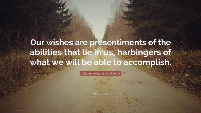 Johann Wolfgang von Goethe Quote: “Our wishes are presentiments of the abilities that lie in us, harbingers of what we will be able to accomplish.”
