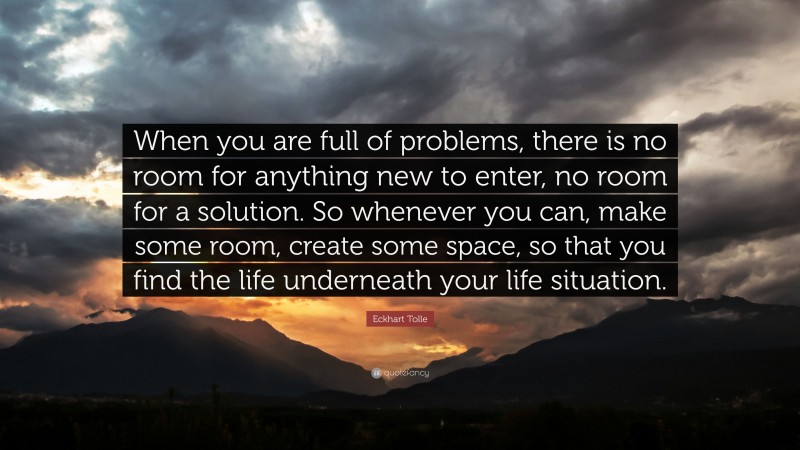 Eckhart Tolle Quote: “When you are full of problems, there is no room for anything new to enter, no room for a solution. So whenever you can, make some room, create some space, so that you find the life underneath your life situation.”