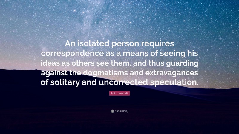 H.P. Lovecraft Quote: “An isolated person requires correspondence as a means of seeing his ideas as others see them, and thus guarding against the dogmatisms and extravagances of solitary and uncorrected speculation.”