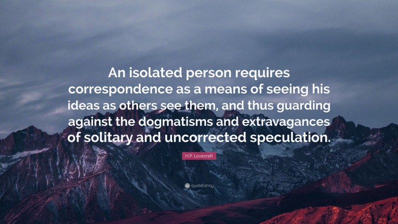 H.P. Lovecraft Quote: “An isolated person requires correspondence as a means of seeing his ideas as others see them, and thus guarding against the dogmatisms and extravagances of solitary and uncorrected speculation.”