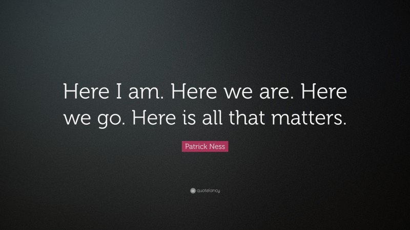 Patrick Ness Quote: “Here I am. Here we are. Here we go. Here is all that matters.”