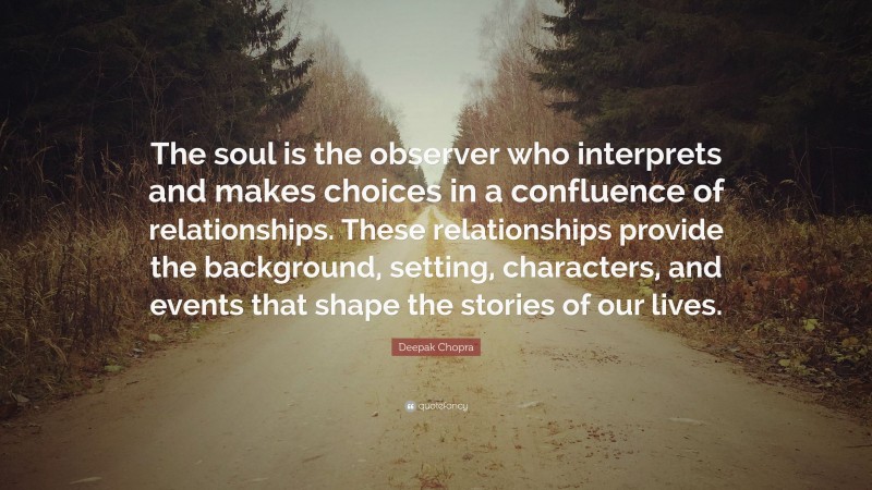 Deepak Chopra Quote: “The soul is the observer who interprets and makes choices in a confluence of relationships. These relationships provide the background, setting, characters, and events that shape the stories of our lives.”