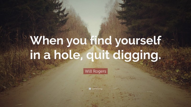 Will Rogers Quote: “When you find yourself in a hole, quit digging.”