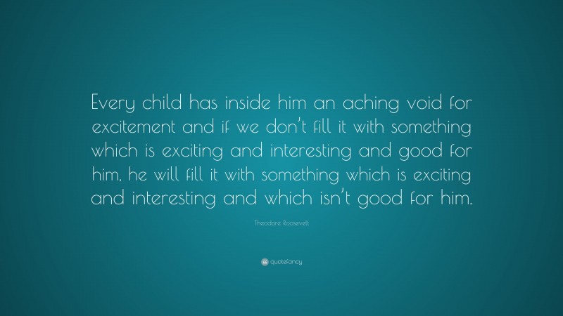 Theodore Roosevelt Quote: “Every child has inside him an aching void for excitement and if we don’t fill it with something which is exciting and interesting and good for him, he will fill it with something which is exciting and interesting and which isn’t good for him.”