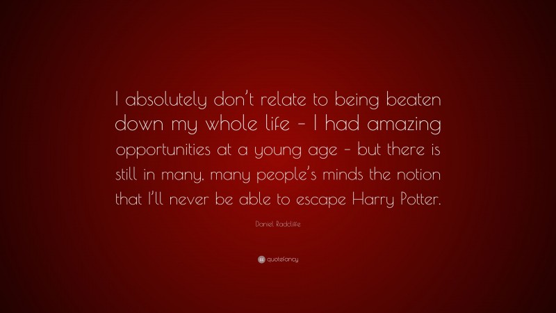 Daniel Radcliffe Quote: “I absolutely don’t relate to being beaten down my whole life – I had amazing opportunities at a young age – but there is still in many, many people’s minds the notion that I’ll never be able to escape Harry Potter.”