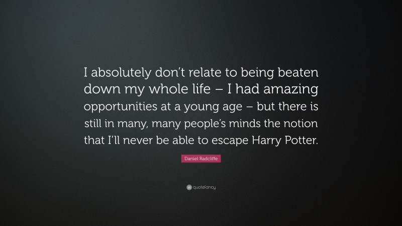Daniel Radcliffe Quote: “I absolutely don’t relate to being beaten down my whole life – I had amazing opportunities at a young age – but there is still in many, many people’s minds the notion that I’ll never be able to escape Harry Potter.”