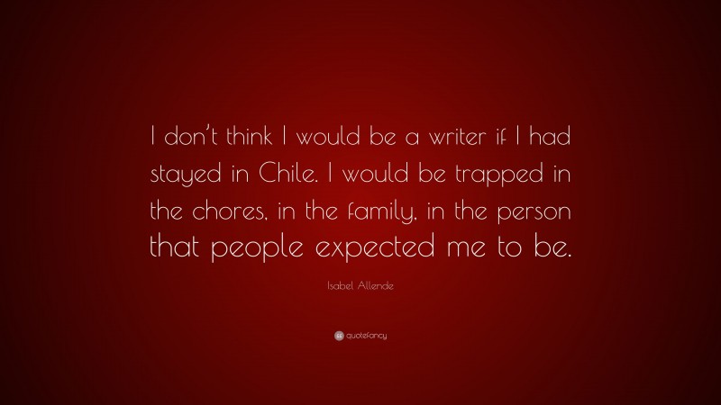 Isabel Allende Quote: “I don’t think I would be a writer if I had stayed in Chile. I would be trapped in the chores, in the family, in the person that people expected me to be.”