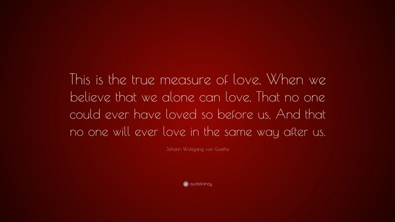 Johann Wolfgang von Goethe Quote: “This is the true measure of love, When we believe that we alone can love, That no one could ever have loved so before us, And that no one will ever love in the same way after us.”