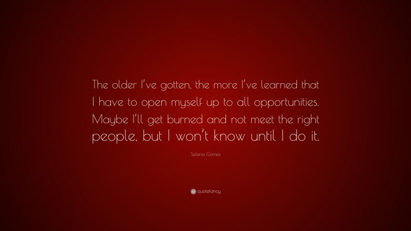 Selena Gómez Quote: “The older I’ve gotten, the more I’ve learned that I have to open myself up to all opportunities. Maybe I’ll get burned and not meet the right people, but I won’t know until I do it.”