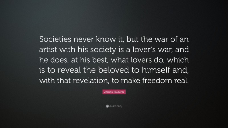 James Baldwin Quote: “Societies never know it, but the war of an artist with his society is a lover’s war, and he does, at his best, what lovers do, which is to reveal the beloved to himself and, with that revelation, to make freedom real.”
