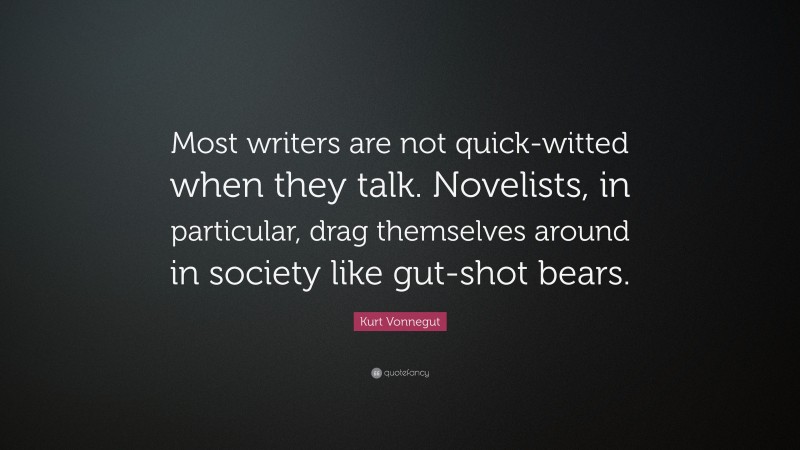 Kurt Vonnegut Quote: “Most writers are not quick-witted when they talk. Novelists, in particular, drag themselves around in society like gut-shot bears.”