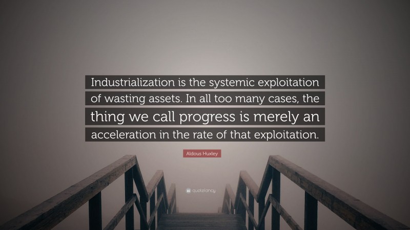 Aldous Huxley Quote: “Industrialization is the systemic exploitation of wasting assets. In all too many cases, the thing we call progress is merely an acceleration in the rate of that exploitation.”