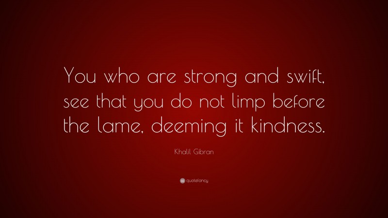Khalil Gibran Quote: “You who are strong and swift, see that you do not limp before the lame, deeming it kindness.”