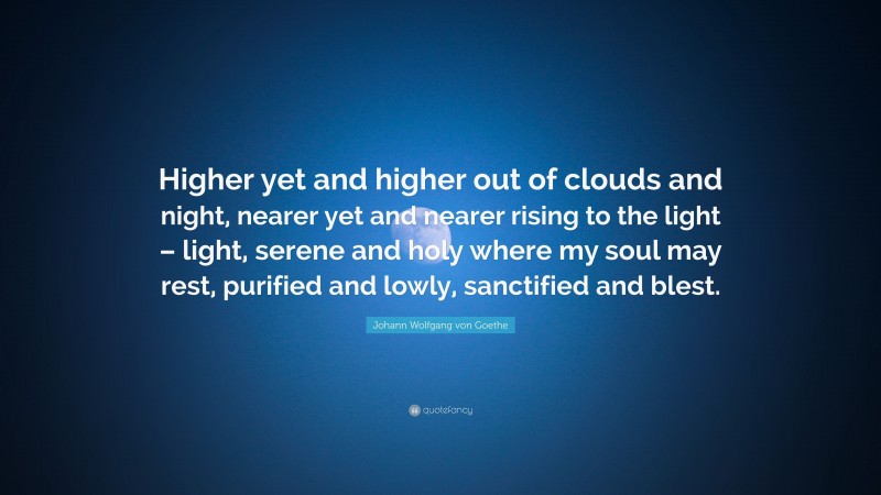 Johann Wolfgang von Goethe Quote: “Higher yet and higher out of clouds and night, nearer yet and nearer rising to the light – light, serene and holy where my soul may rest, purified and lowly, sanctified and blest.”