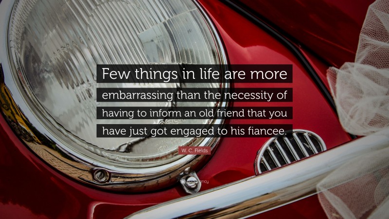 W. C. Fields Quote: “Few things in life are more embarrassing than the necessity of having to inform an old friend that you have just got engaged to his fiancee.”