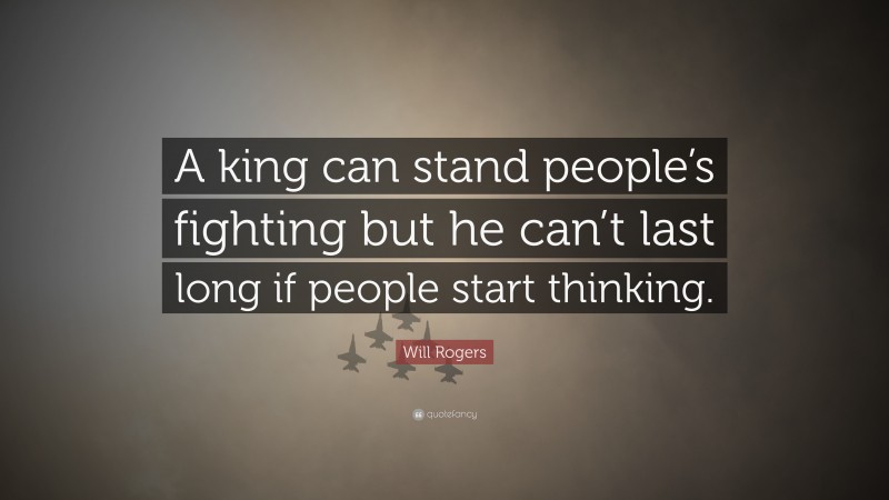 Will Rogers Quote: “A king can stand people’s fighting but he can’t last long if people start thinking.”
