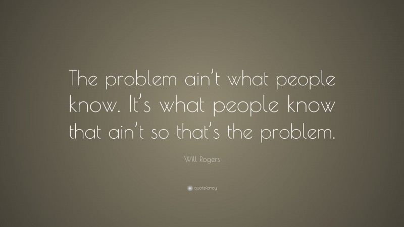 Will Rogers Quote: “The problem ain’t what people know. It’s what people know that ain’t so that’s the problem.”