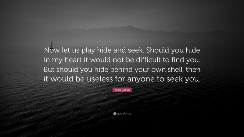 Khalil Gibran Quote: “Now let us play hide and seek. Should you hide in my heart it would not be difficult to find you. But should you hide behind your own shell, then it would be useless for anyone to seek you.”