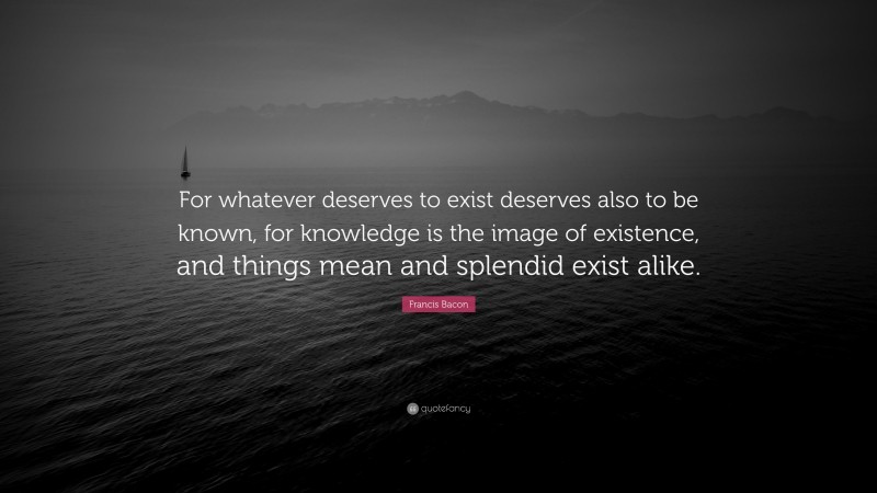 Francis Bacon Quote: “For whatever deserves to exist deserves also to be known, for knowledge is the image of existence, and things mean and splendid exist alike.”
