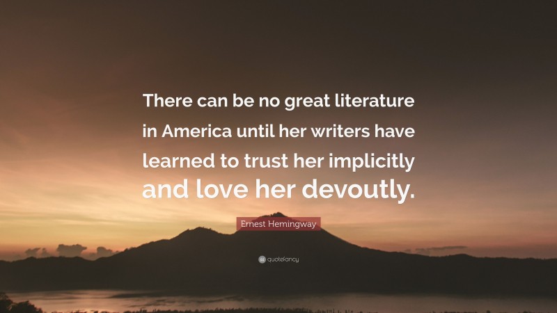 Ernest Hemingway Quote: “There can be no great literature in America until her writers have learned to trust her implicitly and love her devoutly.”