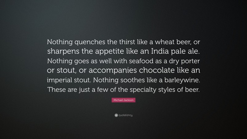 Michael Jackson Quote: “Nothing quenches the thirst like a wheat beer, or sharpens the appetite like an India pale ale. Nothing goes as well with seafood as a dry porter or stout, or accompanies chocolate like an imperial stout. Nothing soothes like a barleywine. These are just a few of the specialty styles of beer.”