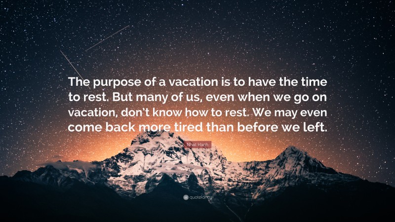 Nhat Hanh Quote: “The purpose of a vacation is to have the time to rest. But many of us, even when we go on vacation, don’t know how to rest. We may even come back more tired than before we left.”