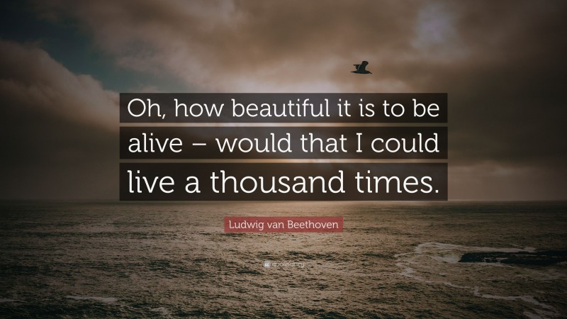 Ludwig van Beethoven Quote: “Oh, how beautiful it is to be alive – would that I could live a thousand times.”