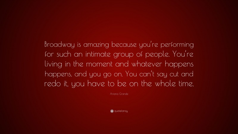 Ariana Grande Quote: “Broadway is amazing because you’re performing for such an intimate group of people. You’re living in the moment and whatever happens happens, and you go on. You can’t say cut and redo it, you have to be on the whole time.”