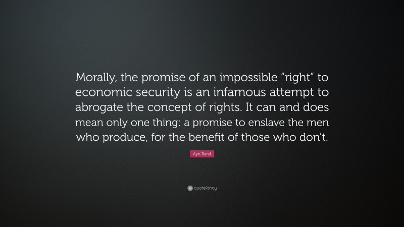 Ayn Rand Quote: “Morally, the promise of an impossible “right” to economic security is an infamous attempt to abrogate the concept of rights. It can and does mean only one thing: a promise to enslave the men who produce, for the benefit of those who don’t.”