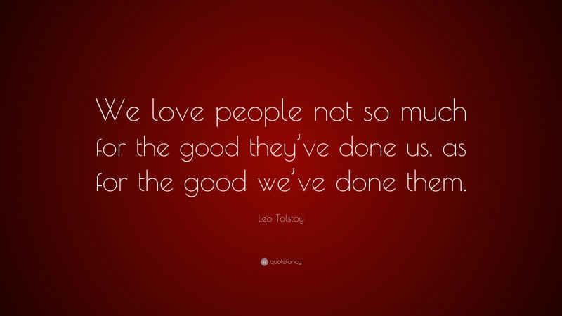 Leo Tolstoy Quote: “We love people not so much for the good they’ve done us, as for the good we’ve done them.”