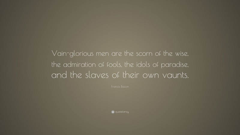 Francis Bacon Quote: “Vain-glorious men are the scorn of the wise, the admiration of fools, the idols of paradise, and the slaves of their own vaunts.”