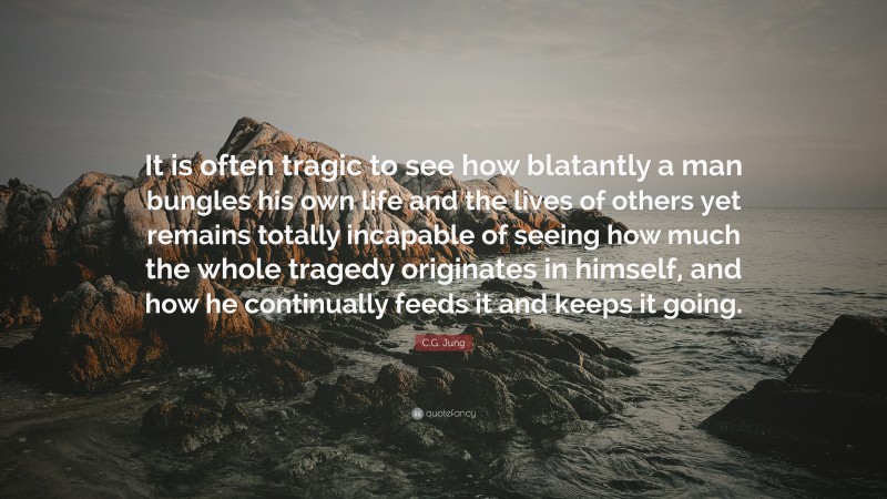 C.G. Jung Quote: “It is often tragic to see how blatantly a man bungles his own life and the lives of others yet remains totally incapable of seeing how much the whole tragedy originates in himself, and how he continually feeds it and keeps it going.”