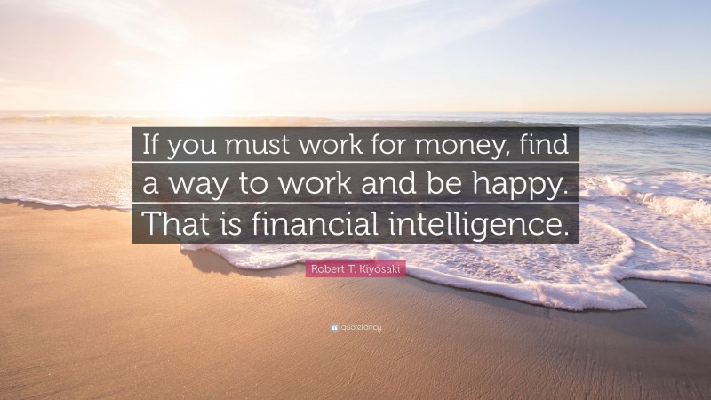 Robert T. Kiyosaki Quote: “If you must work for money, find a way to work and be happy. That is financial intelligence.”