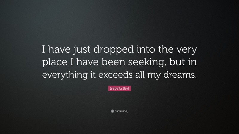 Isabella Bird Quote: “I have just dropped into the very place I have been seeking, but in everything it exceeds all my dreams.”