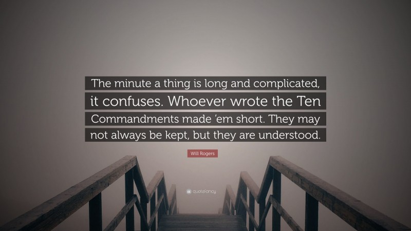 Will Rogers Quote: “The minute a thing is long and complicated, it confuses. Whoever wrote the Ten Commandments made ’em short. They may not always be kept, but they are understood.”
