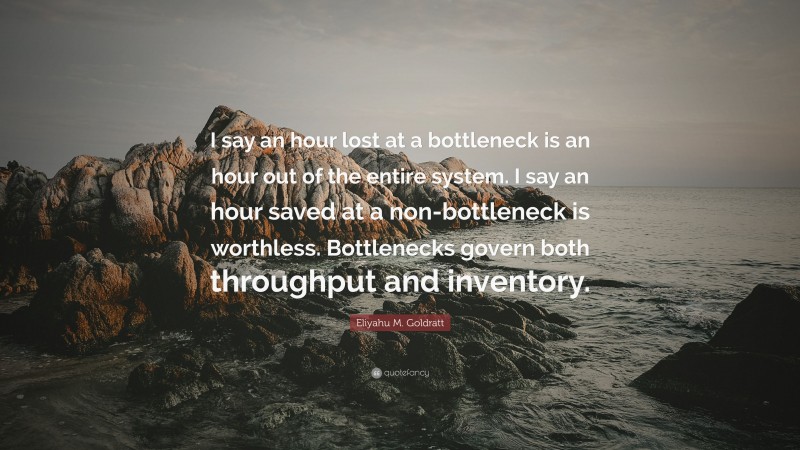 Eliyahu M. Goldratt Quote: “I say an hour lost at a bottleneck is an hour out of the entire system. I say an hour saved at a non-bottleneck is worthless. Bottlenecks govern both throughput and inventory.”
