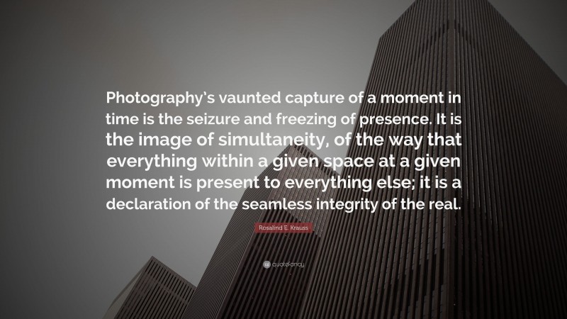 Rosalind E. Krauss Quote: “Photography’s vaunted capture of a moment in time is the seizure and freezing of presence. It is the image of simultaneity, of the way that everything within a given space at a given moment is present to everything else; it is a declaration of the seamless integrity of the real.”