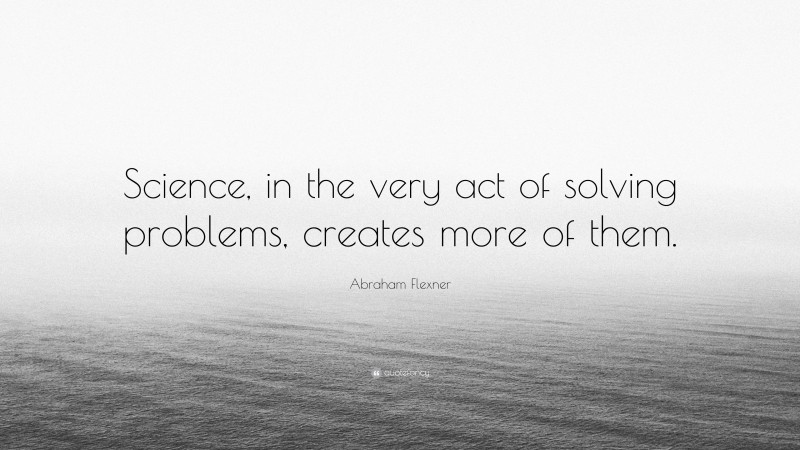 Abraham Flexner Quote: “Science, in the very act of solving problems, creates more of them.”