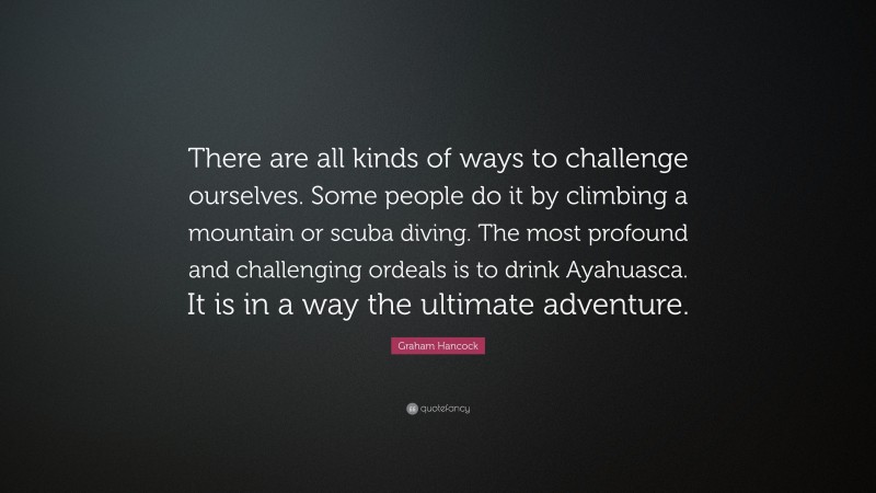 Graham Hancock Quote: “There are all kinds of ways to challenge ourselves. Some people do it by climbing a mountain or scuba diving. The most profound and challenging ordeals is to drink Ayahuasca. It is in a way the ultimate adventure.”